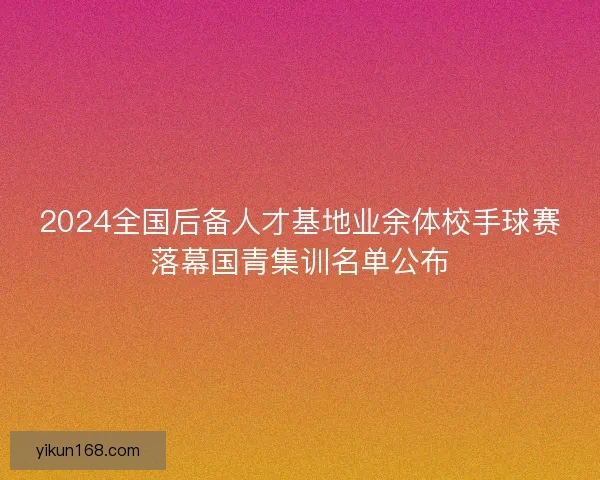 2024全国后备人才基地业余体校手球赛落幕国青集训名单公布