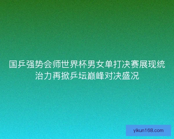 国乒强势会师世界杯男女单打决赛展现统治力再掀乒坛巅峰对决盛况