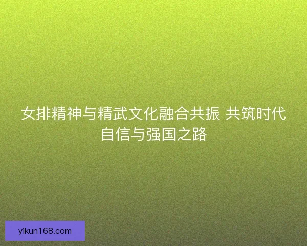 女排精神与精武文化融合共振 共筑时代自信与强国之路