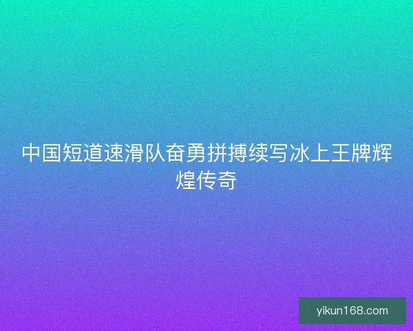 中国短道速滑队奋勇拼搏续写冰上王牌辉煌传奇