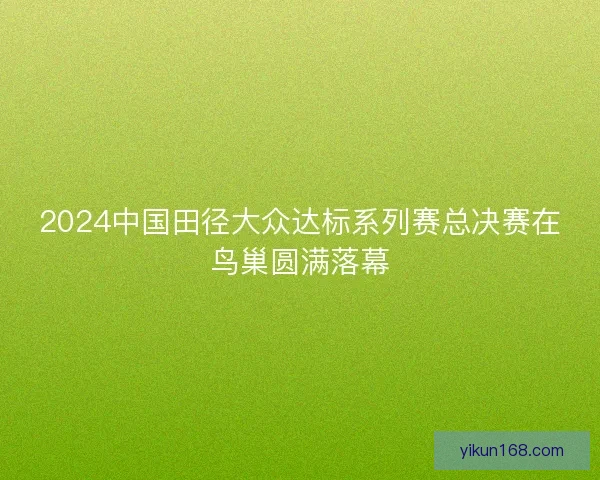 2024中国田径大众达标系列赛总决赛在鸟巢圆满落幕 2024中国田径大众达标系列赛总决赛在鸟巢圆满落幕