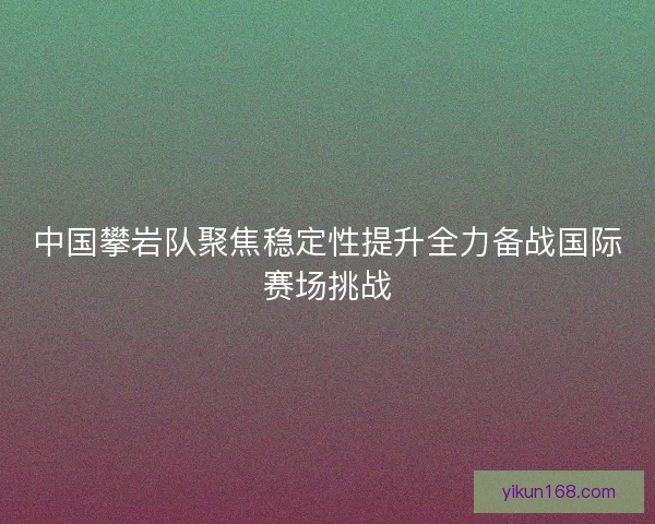 中国攀岩队聚焦稳定性提升全力备战国际赛场挑战