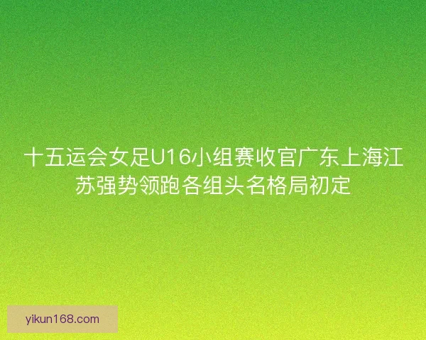 十五运会女足U16小组赛收官广东上海江苏强势领跑各组头名格局初定 十五运会女足U16小组赛收官广东上海江苏强势领跑各组头名格局初定