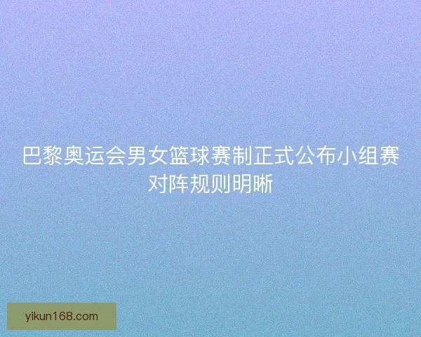 巴黎奥运会男女篮球赛制正式公布小组赛对阵规则明晰