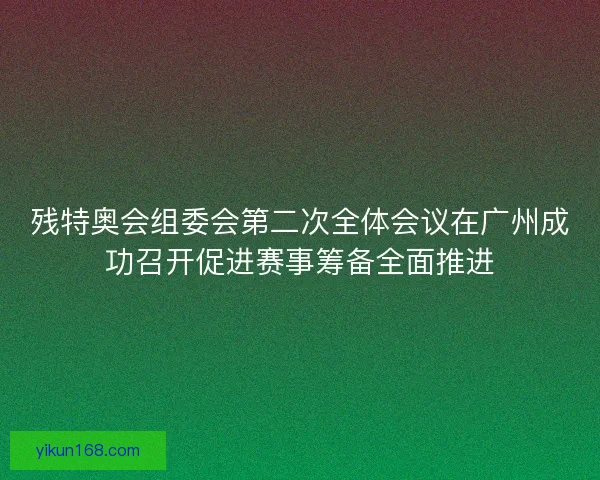 残特奥会组委会第二次全体会议在广州成功召开促进赛事筹备全面推进 残特奥会组委会第二次全体会议在广州成功召开促进赛事筹备全面推进