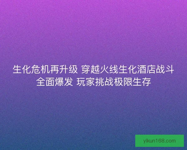 生化危机再升级 穿越火线生化酒店战斗全面爆发 玩家挑战极限生存 生化危机再升级 穿越火线生化酒店战斗全面爆发 玩家挑战极限生存