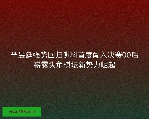 芈昱廷强势回归谢科首度闯入决赛00后崭露头角棋坛新势力崛起