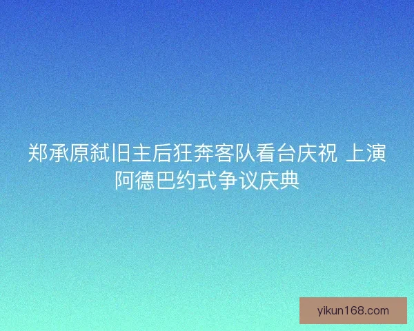 郑承原弑旧主后狂奔客队看台庆祝 上演阿德巴约式争议庆典 郑承原弑旧主后狂奔客队看台庆祝 上演阿德巴约式争议庆典