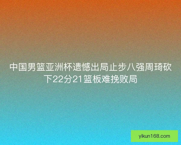 中国男篮亚洲杯遗憾出局止步八强周琦砍下22分21篮板难挽败局