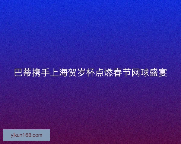 巴蒂携手上海贺岁杯点燃春节网球盛宴