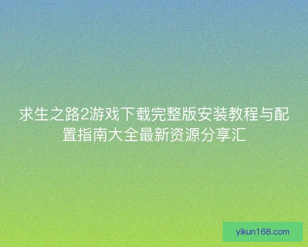 求生之路2游戏下载完整版安装教程与配置指南大全最新资源分享汇
