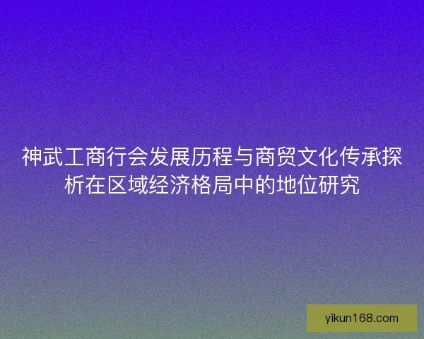 神武工商行会发展历程与商贸文化传承探析在区域经济格局中的地位研究