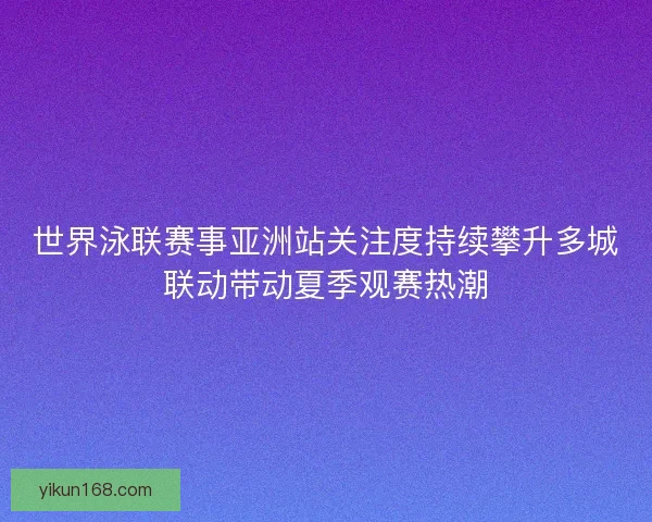 世界泳联赛事亚洲站关注度持续攀升多城联动带动夏季观赛热潮 世界泳联赛事亚洲站关注度持续攀升多城联动带动夏季观赛热潮