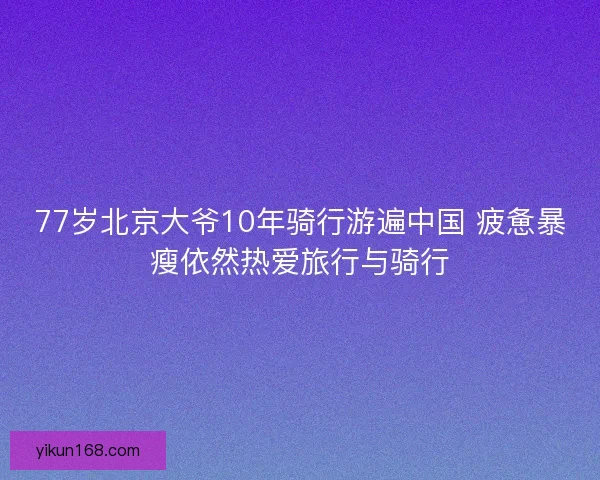 77岁北京大爷10年骑行游遍中国 疲惫暴瘦依然热爱旅行与骑行