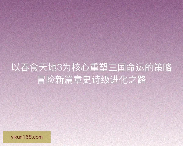 以吞食天地3为核心重塑三国命运的策略冒险新篇章史诗级进化之路 以吞食天地3为核心重塑三国命运的策略冒险新篇章史诗级进化之路