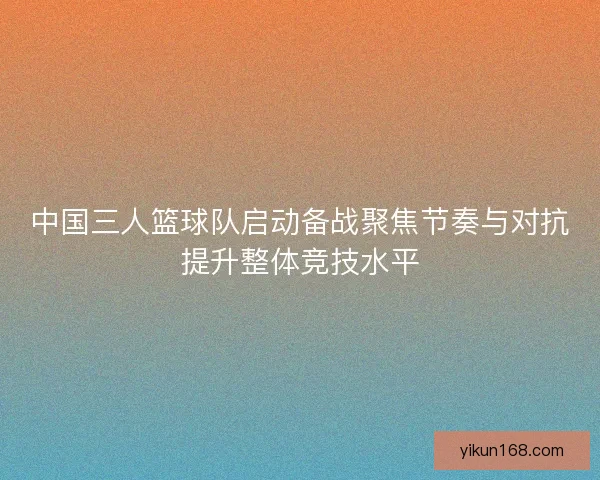 中国三人篮球队启动备战聚焦节奏与对抗提升整体竞技水平 中国三人篮球队启动备战聚焦节奏与对抗提升整体竞技水平