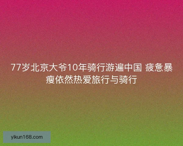 77岁北京大爷10年骑行游遍中国 疲惫暴瘦依然热爱旅行与骑行 77岁北京大爷10年骑行游遍中国 疲惫暴瘦依然热爱旅行与骑行