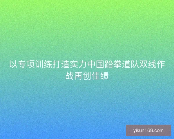 以专项训练打造实力中国跆拳道队双线作战再创佳绩 以专项训练打造实力中国跆拳道队双线作战再创佳绩