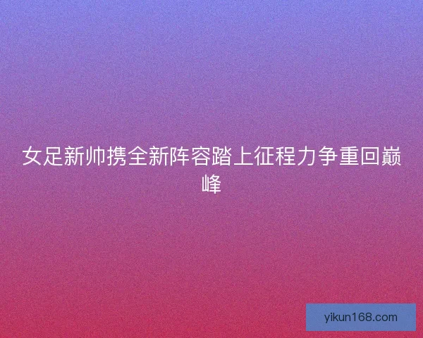 女足新帅携全新阵容踏上征程力争重回巅峰 女足新帅携全新阵容踏上征程力争重回巅峰