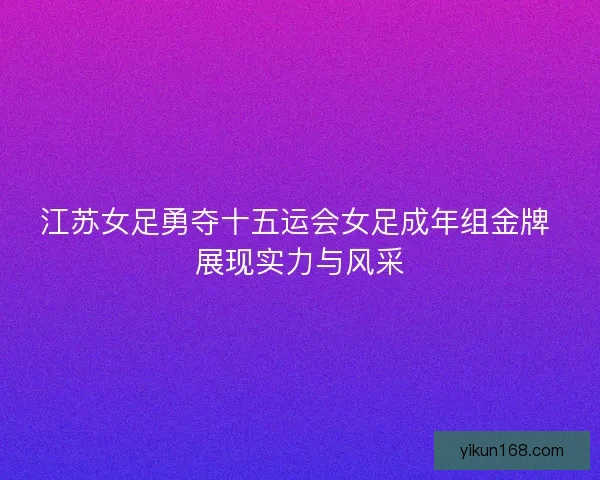 江苏女足勇夺十五运会女足成年组金牌 展现实力与风采