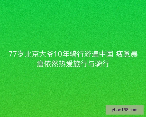 77岁北京大爷10年骑行游遍中国 疲惫暴瘦依然热爱旅行与骑行