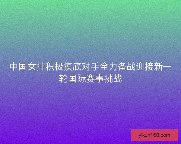 中国女排积极摸底对手全力备战迎接新一轮国际赛事挑战