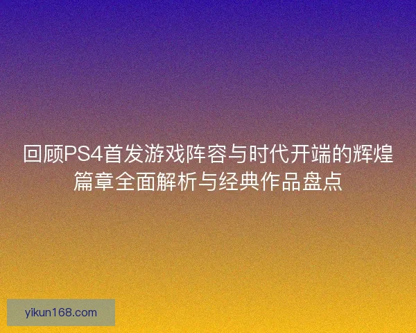 回顾PS4首发游戏阵容与时代开端的辉煌篇章全面解析与经典作品盘点