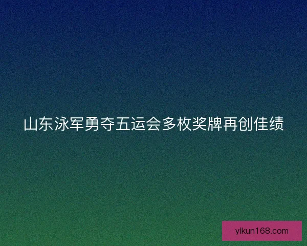 山东泳军勇夺五运会多枚奖牌再创佳绩